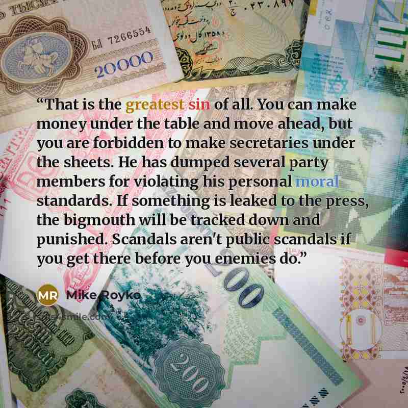 “That is the greatest sin of all. You can make money under the table and move ahead, but you are forbidden to make secretaries under the sheets. He has dumped several party members for violating his personal moral standards. If something is leaked to the press, the bigmouth will be tracked down and…” quote by Mike Royko