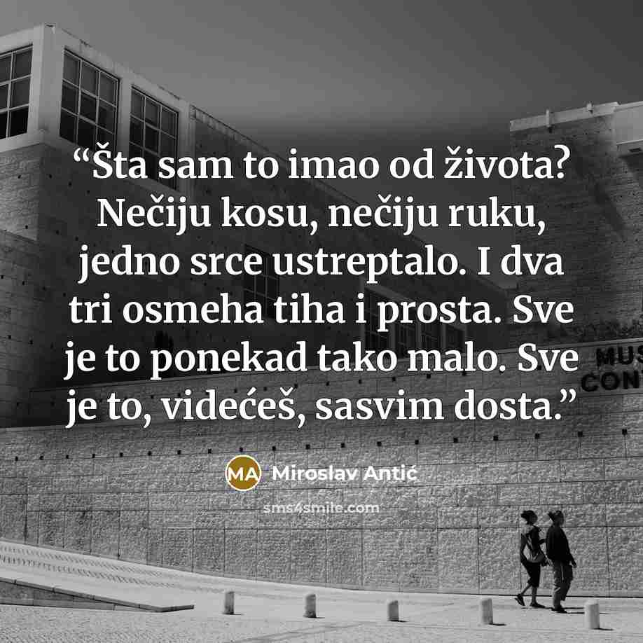 “Šta sam to imao od života? Nečiju kosu, nečiju ruku, jedno srce ustreptalo. I dva tri osmeha tiha i prosta. Sve je to ponekad tako malo. Sve je to, videćeš, sasvim dosta.” quote by Miroslav Antić