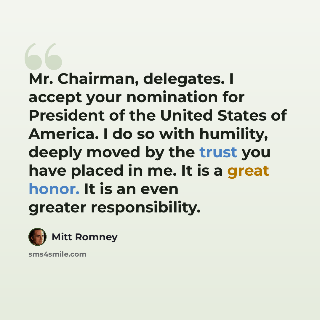 “Mr. Chairman, delegates. I accept your nomination for President of the United States of America. I do so with humility, deeply moved by the trust you have placed in me. It is a great honor. It is an even greater responsibility.” quote by Mitt Romney