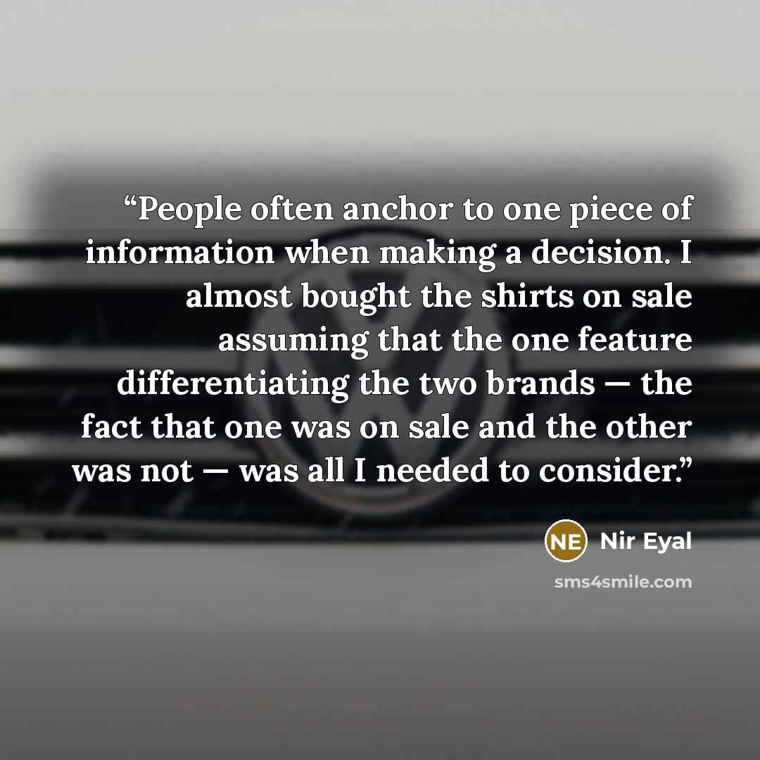 “People often anchor to one piece of information when making a decision. I almost bought the shirts on sale assuming that the one feature differentiating the two brands — the fact that one was on sale and the other was not — was all I needed to consider.” quote by Nir Eyal