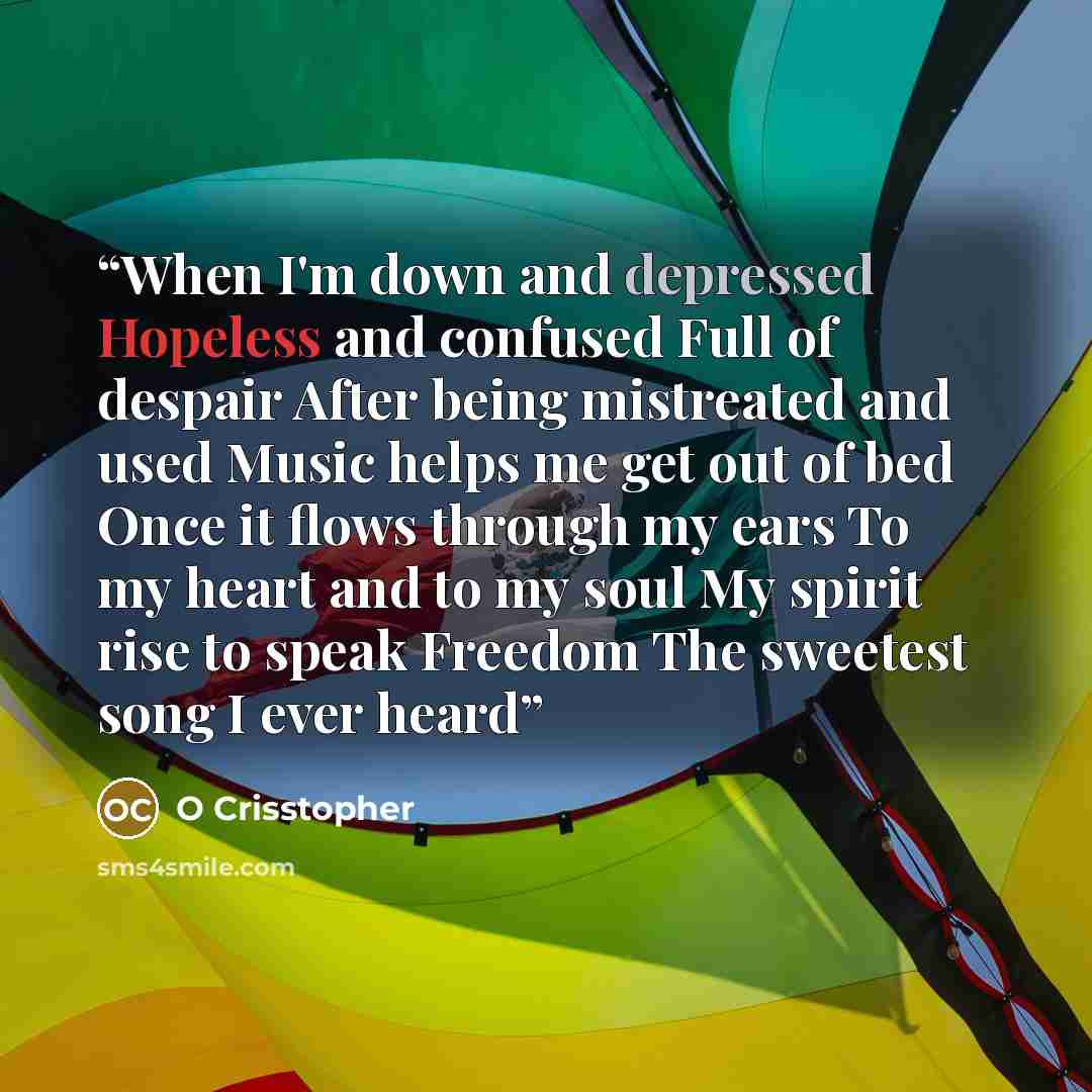 “When I'm down and depressed Hopeless and confused Full of despair After being mistreated and used Music helps me get out of bed Once it flows through my ears To my heart and to my soul My spirit rise to speak Freedom The sweetest song I ever heard” quote by O Crisstopher