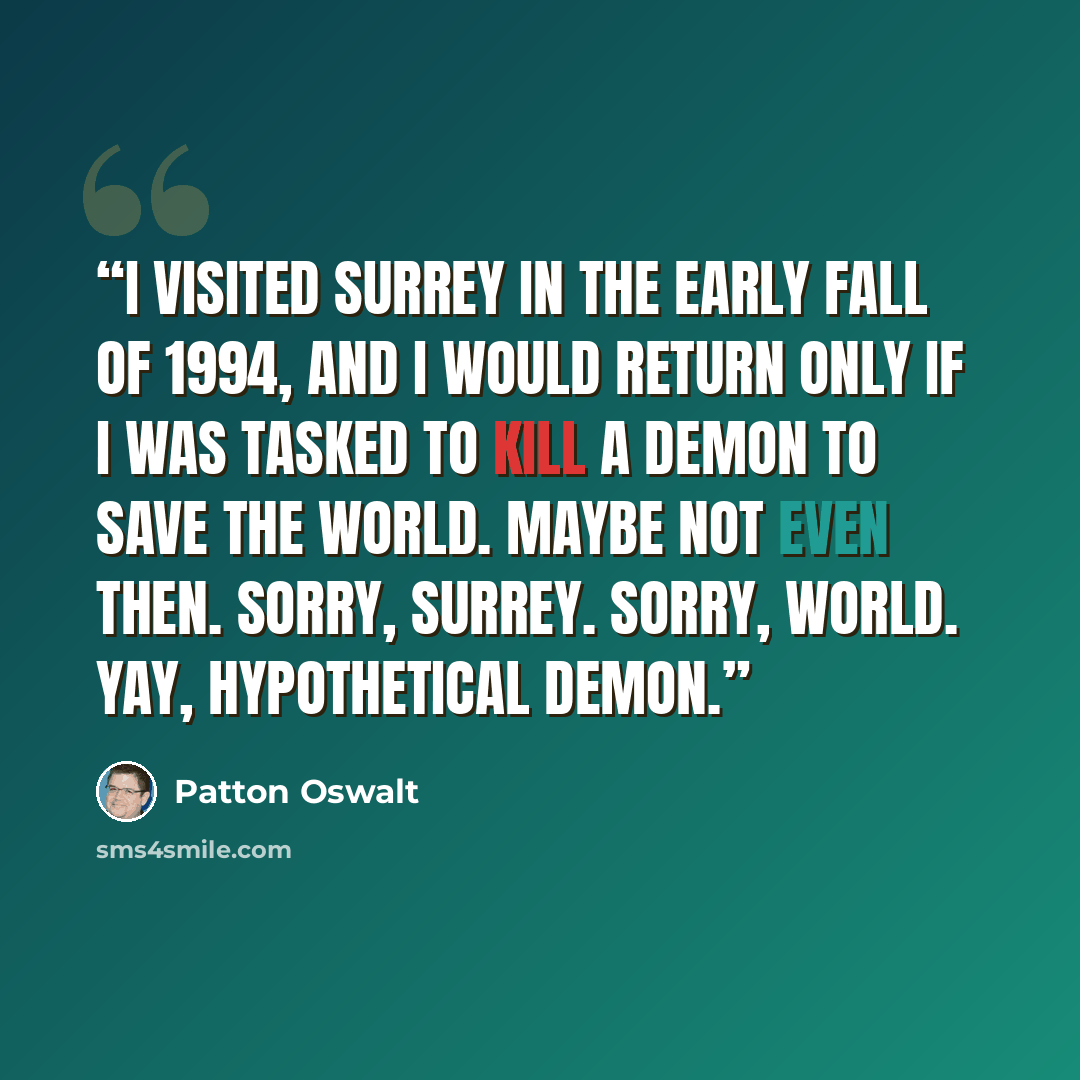 “I visited Surrey in the early fall of 1994, and I would return only if I was tasked to kill a demon to save the world. Maybe not even then. Sorry, Surrey. Sorry, world. Yay, hypothetical demon.” quote by Patton Oswalt