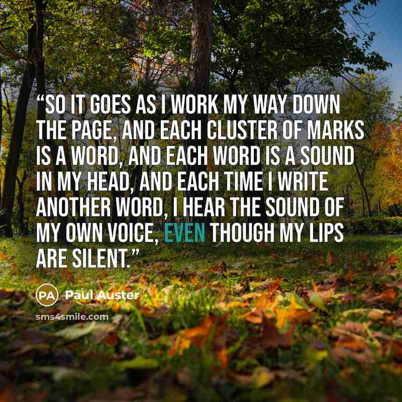 “So it goes as I work my way down the page, and each cluster of marks is a word, and each word is a sound in my head, and each time I write another word, I hear the sound of my own voice, even though my lips are silent.” quote by Paul Auster