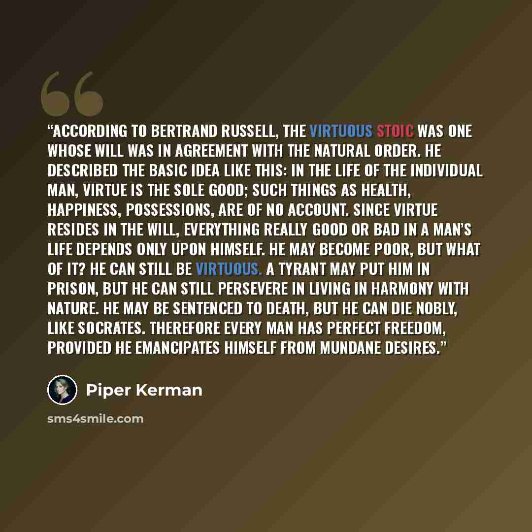 “According to Bertrand Russell, the virtuous stoic was one whose will was in agreement with the natural order. He described the basic idea like this: In the life of the individual man, virtue is the sole good; such things as health, happiness, possessions, are of no account. Since virtue resides in…” quote by Piper Kerman