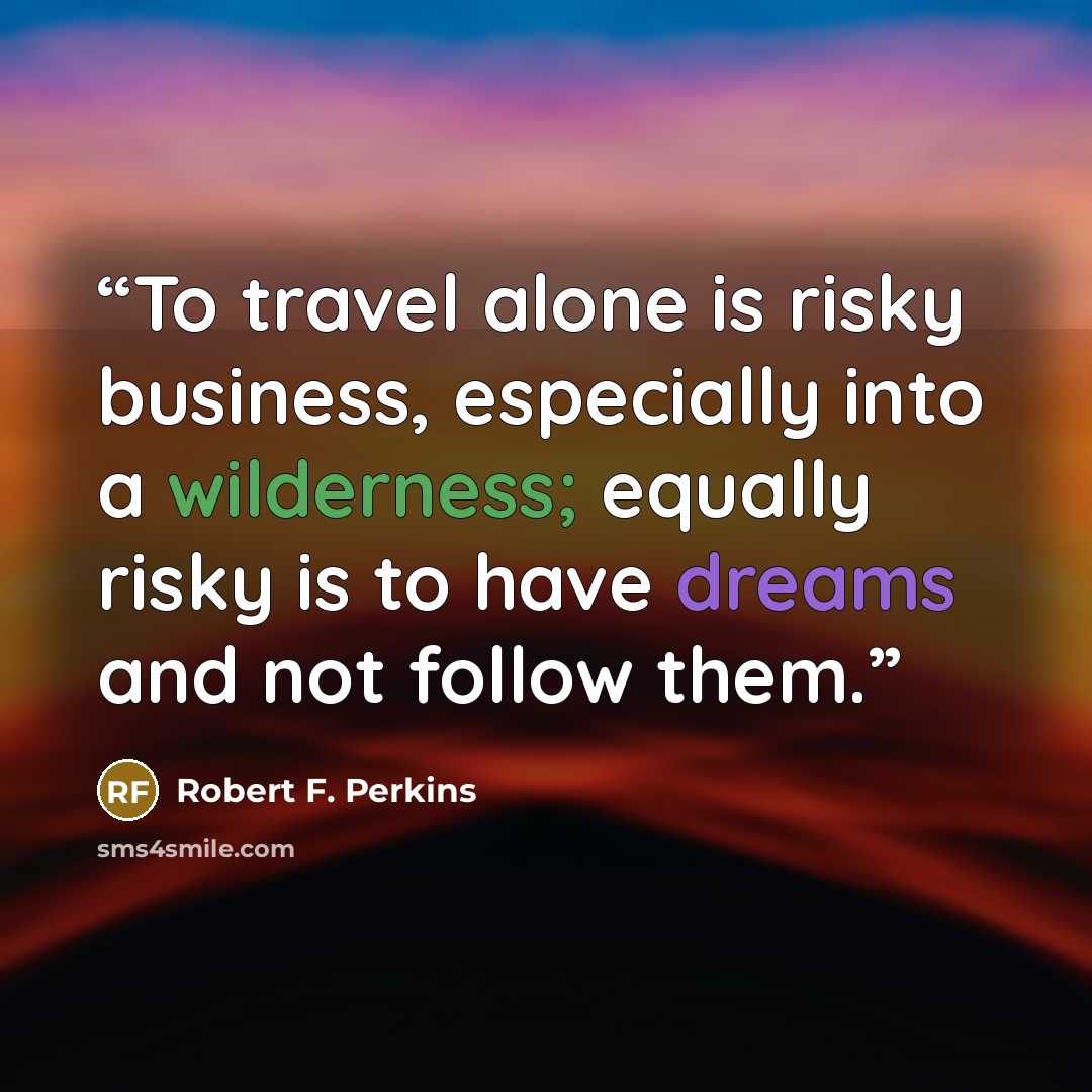 “To travel alone is risky business, especially into a wilderness; equally risky is to have dreams and not follow them.” quote by Robert F. Perkins