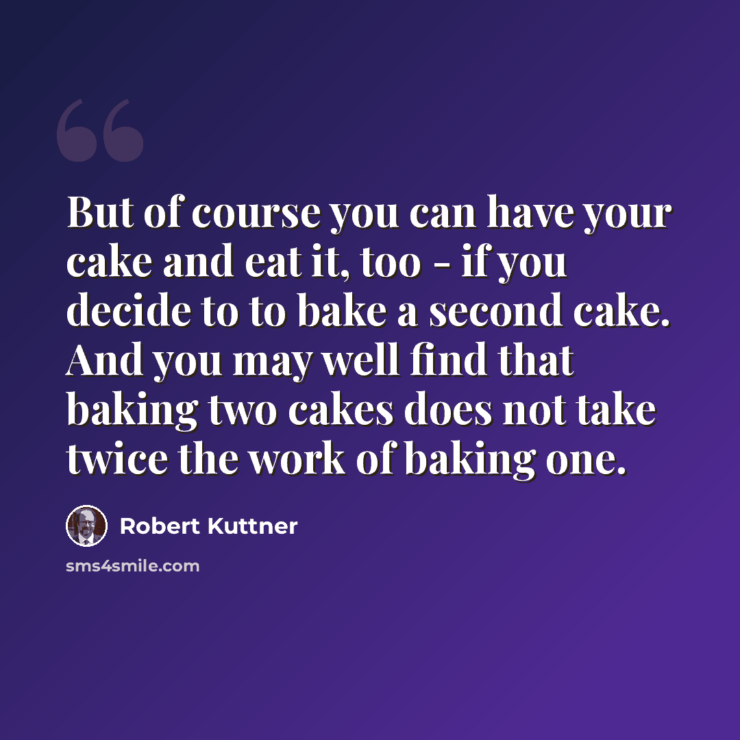 “But of course you can have your cake and eat it, too - if you decide to to bake a second cake. And you may well find that baking two cakes does not take twice the work of baking one.” quote by Robert Kuttner