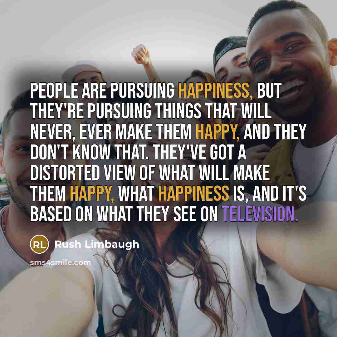 “People are pursuing happiness, but they're pursuing things that will never, ever make them happy, and they don't know that. They've got a distorted view of what will make them happy, what happiness is, and it's based on what they see on television.” quote by Rush Limbaugh