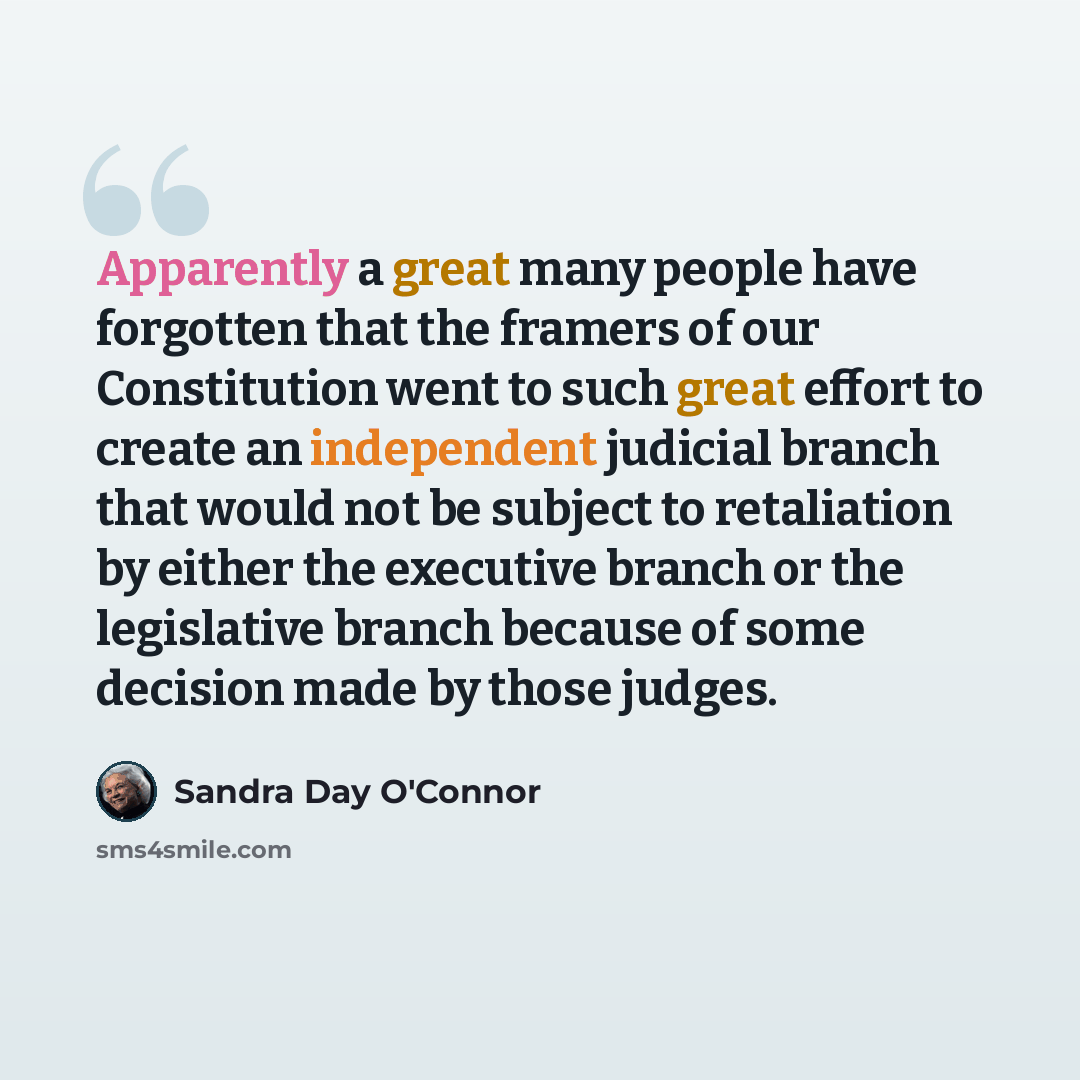 “Apparently a great many people have forgotten that the framers of our Constitution went to such great effort to create an independent judicial branch that would not be subject to retaliation by either the executive branch or the legislative branch because of some decision made by those judges.” quote by Sandra Day O'Connor