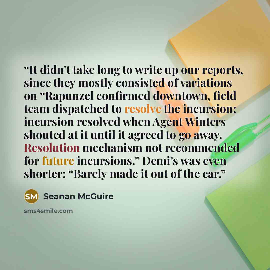 “It didn’t take long to write up our reports, since they mostly consisted of variations on “Rapunzel confirmed downtown, field team dispatched to resolve the incursion; incursion resolved when Agent Winters shouted at it until it agreed to go away. Resolution mechanism not recommended for future…” quote by Seanan McGuire
