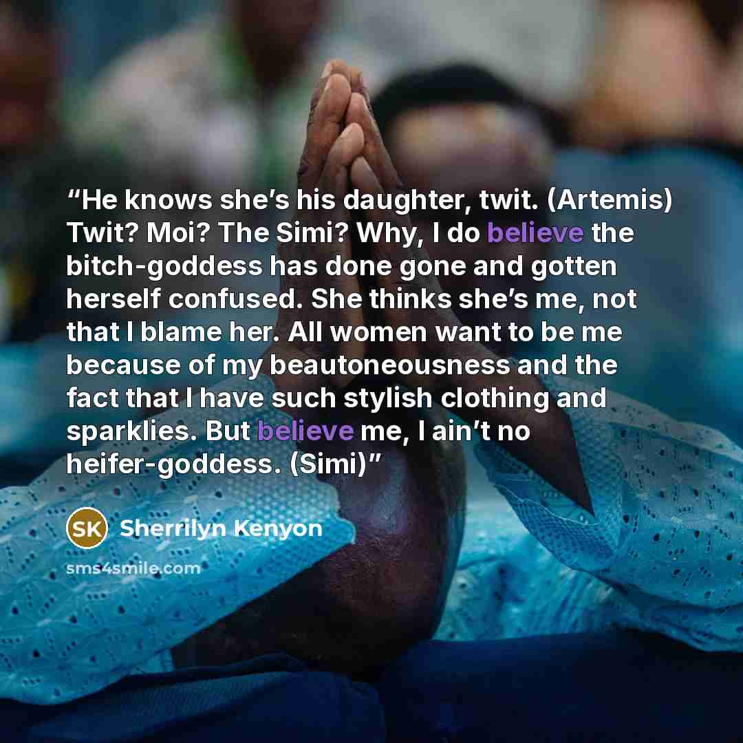 “He knows she’s his daughter, twit. (Artemis) Twit? Moi? The Simi? Why, I do believe the bitch-goddess has done gone and gotten herself confused. She thinks she’s me, not that I blame her. All women want to be me because of my beautoneousness and the fact that I have such stylish clothing and…” quote by Sherrilyn Kenyon