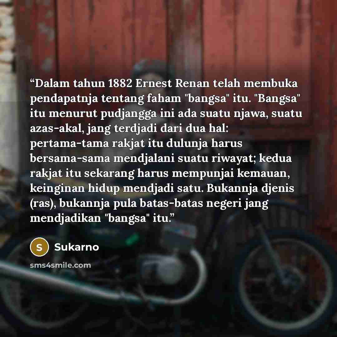 “Dalam tahun 1882 Ernest Renan telah membuka pendapatnja tentang faham "bangsa" itu. "Bangsa" itu menurut pudjangga ini ada suatu njawa, suatu azas-akal, jang terdjadi dari dua hal: pertama-tama rakjat itu dulunja harus bersama-sama mendjalani suatu riwayat; kedua rakjat itu sekarang harus…” quote by Sukarno