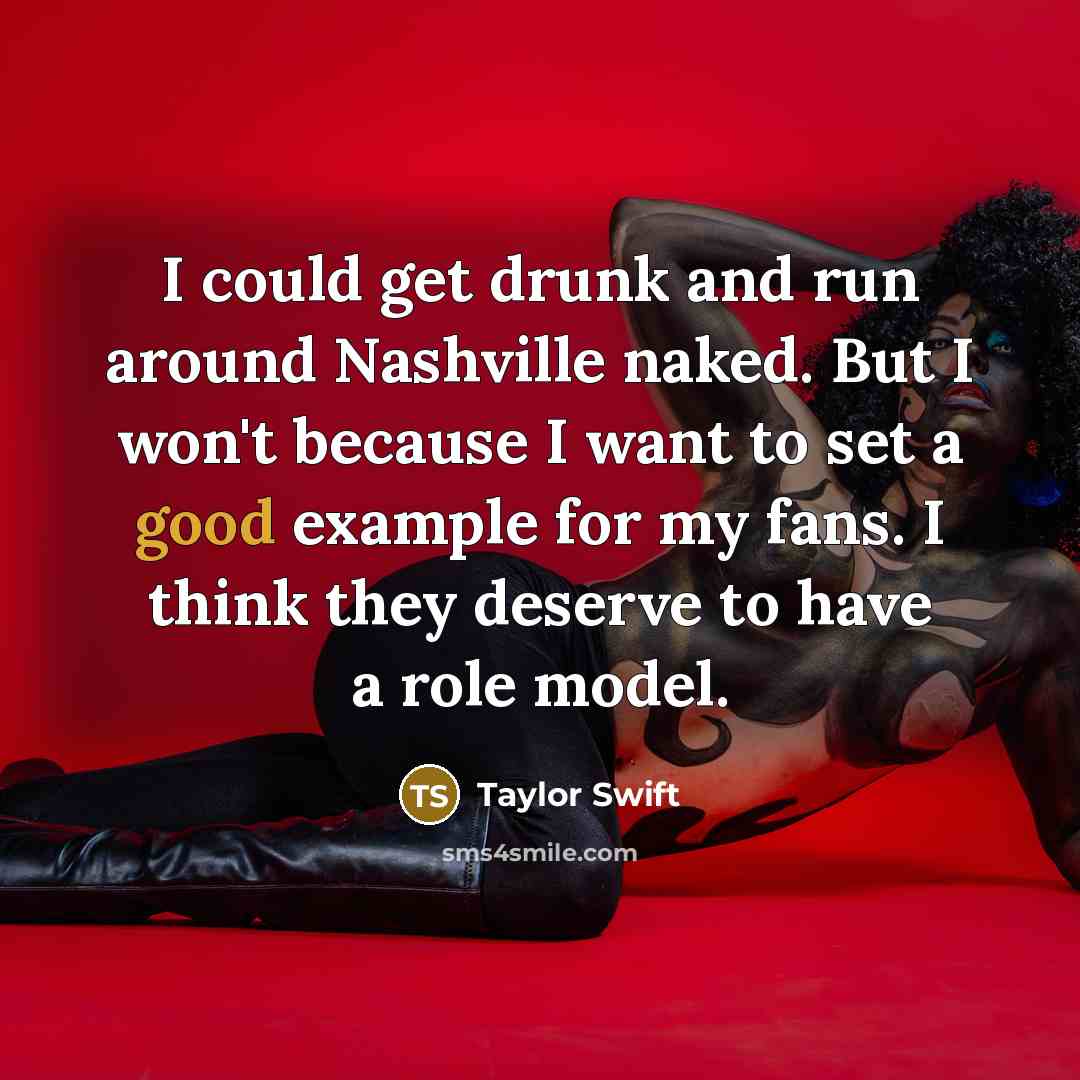 “I could get drunk and run around Nashville naked. But I won't because I want to set a good example for my fans. I think they deserve to have a role model.” quote by Taylor Swift