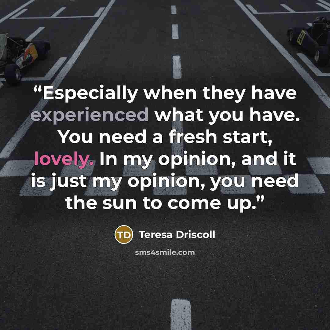 “Especially when they have experienced what you have. You need a fresh start, lovely. In my opinion, and it is just my opinion, you need the sun to come up.” quote by Teresa Driscoll