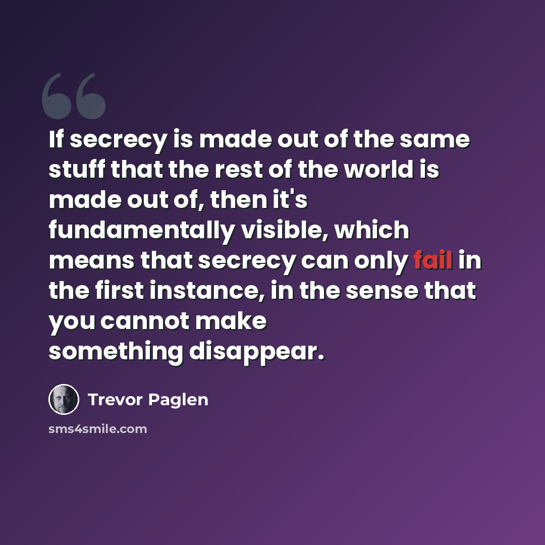 “If secrecy is made out of the same stuff that the rest of the world is made out of, then it's fundamentally visible, which means that secrecy can only fail in the first instance, in the sense that you cannot make something disappear.” quote by Trevor Paglen