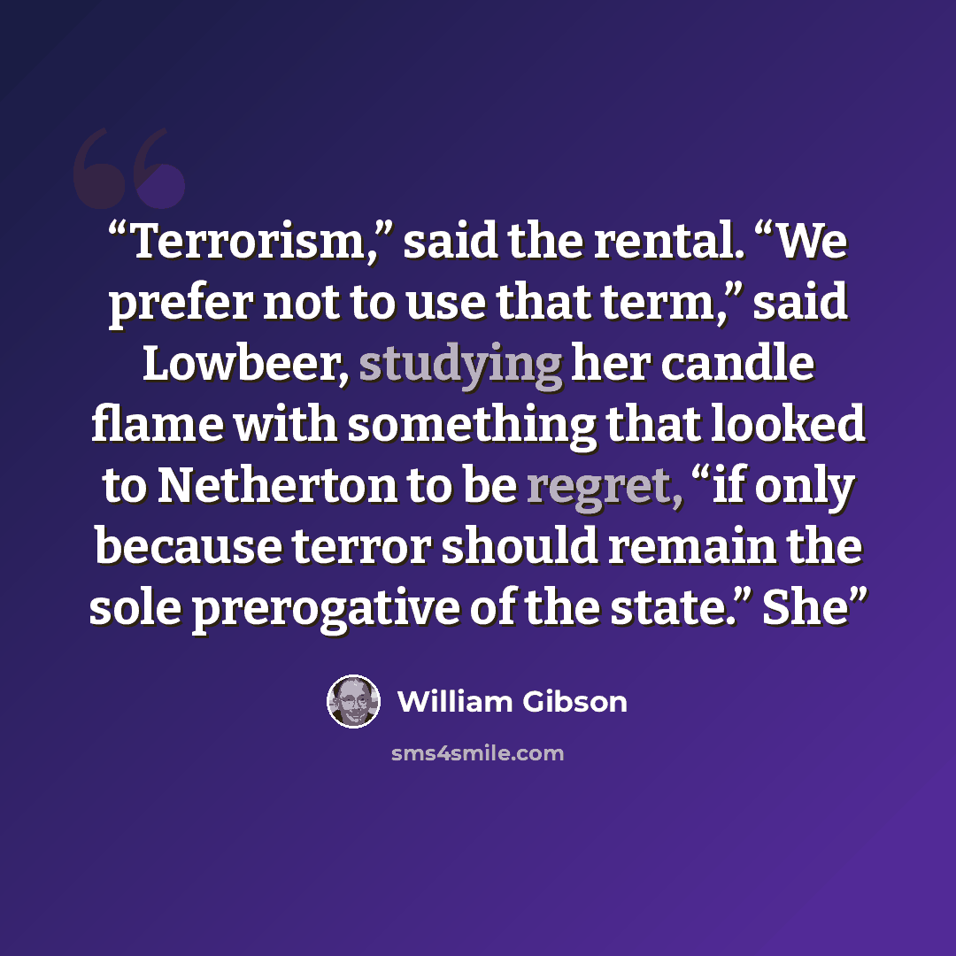 “Terrorism,” said the rental. “We prefer not to use that term,” said Lowbeer, studying her candle flame with something that looked to Netherton to be regret, “if only because terror should remain the sole prerogative of the state.” She” quote by William Gibson