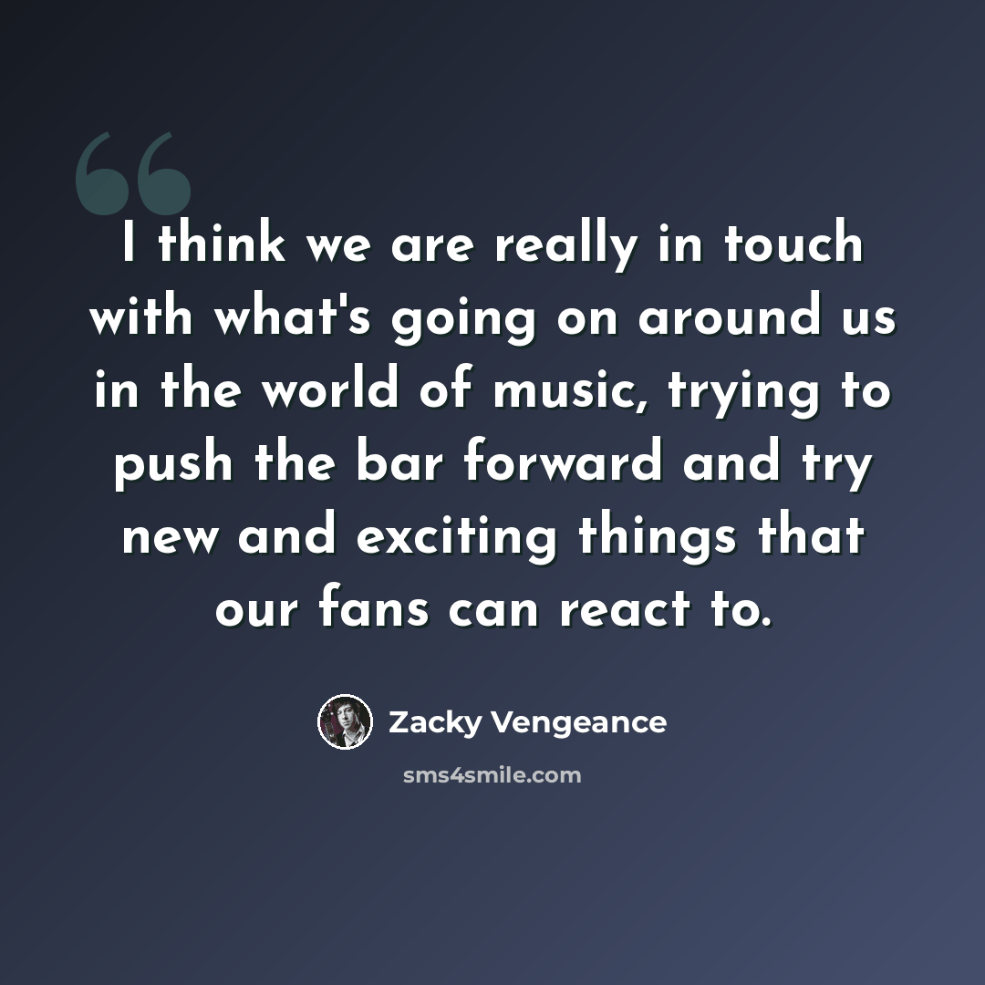“I think we are really in touch with what's going on around us in the world of music, trying to push the bar forward and try new and exciting things that our fans can react to.” quote by Zacky Vengeance