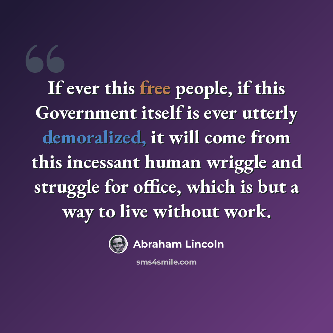 “If ever this free people, if this Government itself is ever utterly demoralized, it will come from this incessant human wriggle and struggle for office, which is but a way to live without work.” quote by Abraham Lincoln