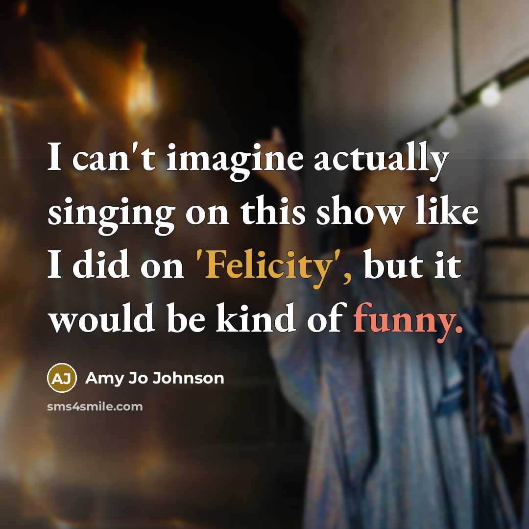 “I can't imagine actually singing on this show like I did on 'Felicity', but it would be kind of funny.” quote by Amy Jo Johnson
