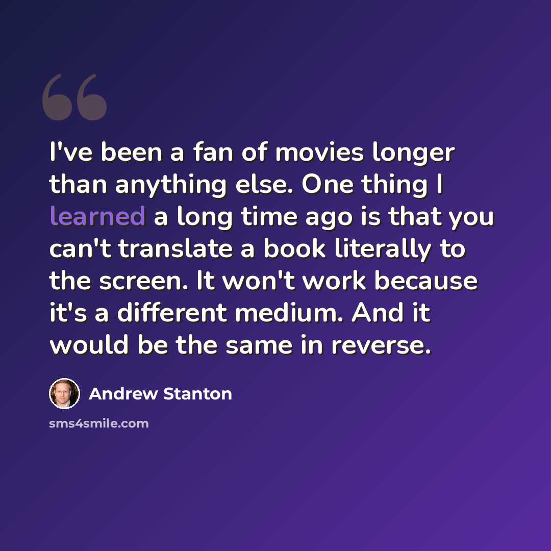 “I've been a fan of movies longer than anything else. One thing I learned a long time ago is that you can't translate a book literally to the screen. It won't work because it's a different medium. And it would be the same in reverse.” quote by Andrew Stanton
