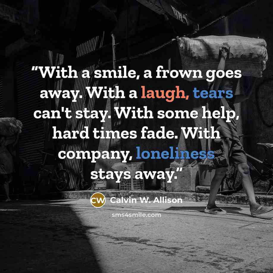 “With a smile, a frown goes away. With a laugh, tears can't stay. With some help, hard times fade. With company, loneliness stays away.” quote by Calvin W. Allison