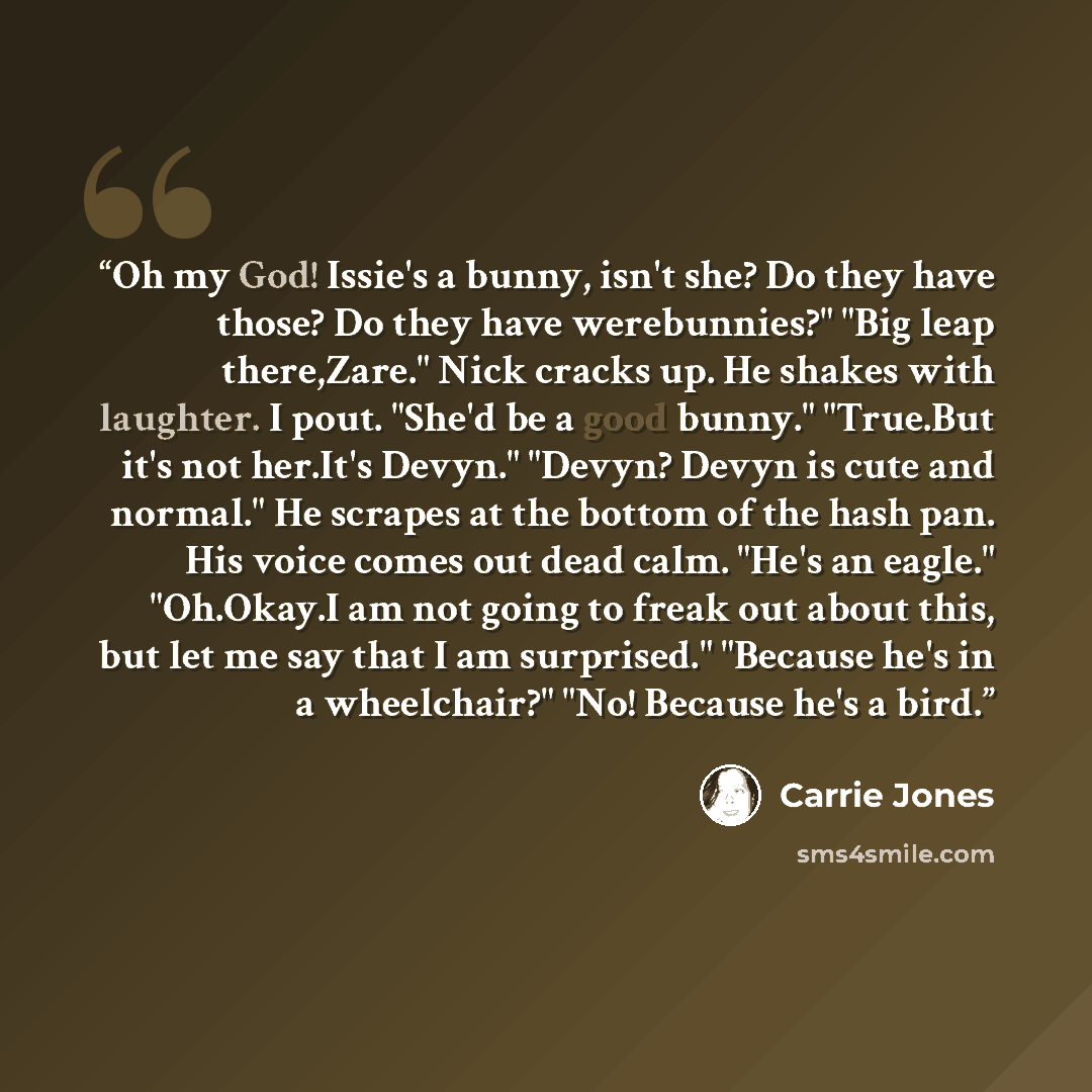 “Oh my God! Issie's a bunny, isn't she? Do they have those? Do they have werebunnies?" "Big leap there,Zare." Nick cracks up. He shakes with laughter. I pout. "She'd be a good bunny." "True.But it's not her.It's Devyn." "Devyn? Devyn is cute and normal." He scrapes at the bottom of the hash pan…” quote by Carrie Jones