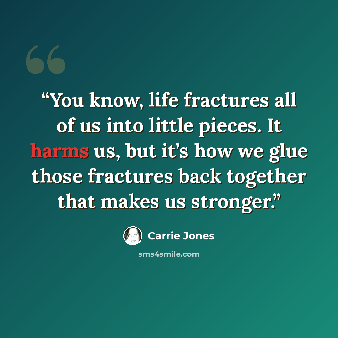 “You know, life fractures all of us into little pieces. It harms us, but it’s how we glue those fractures back together that makes us stronger.” quote by Carrie Jones