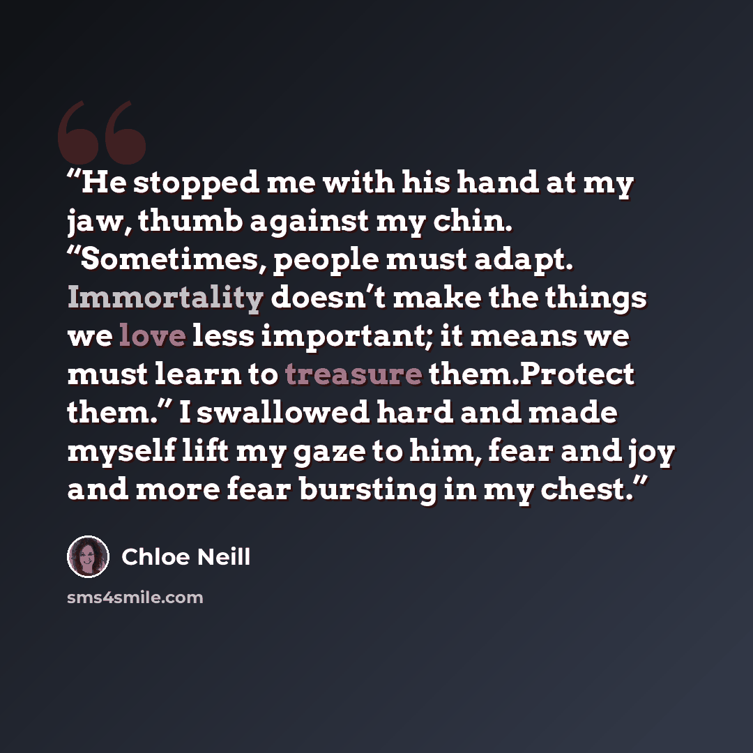 “He stopped me with his hand at my jaw, thumb against my chin. “Sometimes, people must adapt. Immortality doesn’t make the things we love less important; it means we must learn to treasure them.Protect them.” I swallowed hard and made myself lift my gaze to him, fear and joy and more fear bursting…” quote by Chloe Neill