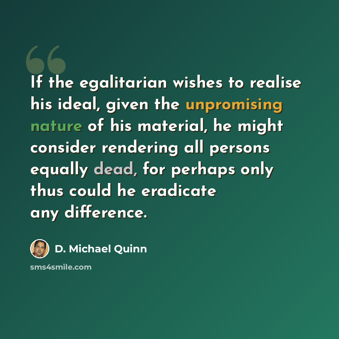 “If the egalitarian wishes to realise his ideal, given the unpromising nature of his material, he might consider rendering all persons equally dead, for perhaps only thus could he eradicate any difference.” quote by D. Michael Quinn