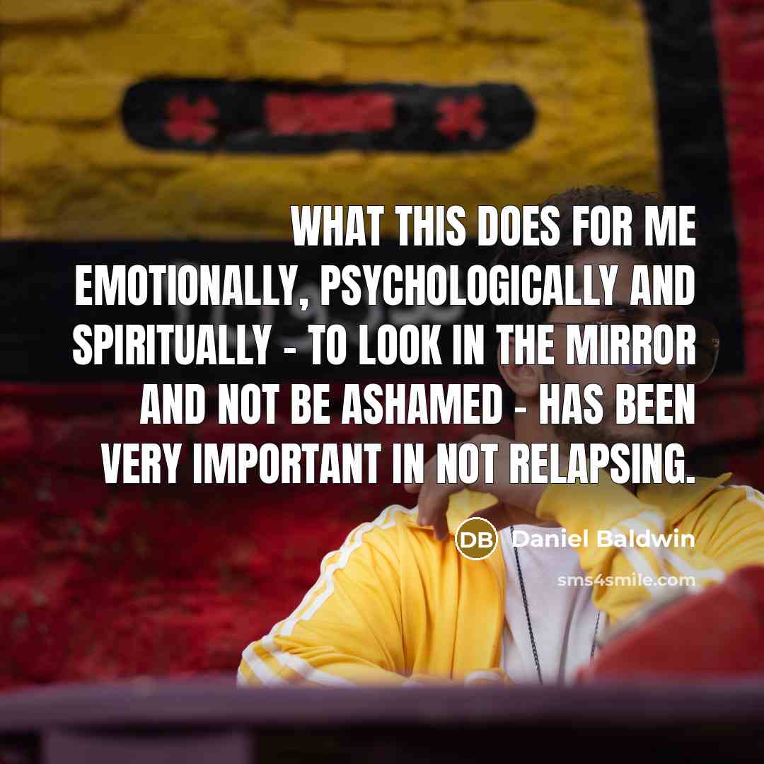 “What this does for me emotionally, psychologically and spiritually - to look in the mirror and not be ashamed - has been very important in not relapsing.” quote by Daniel Baldwin