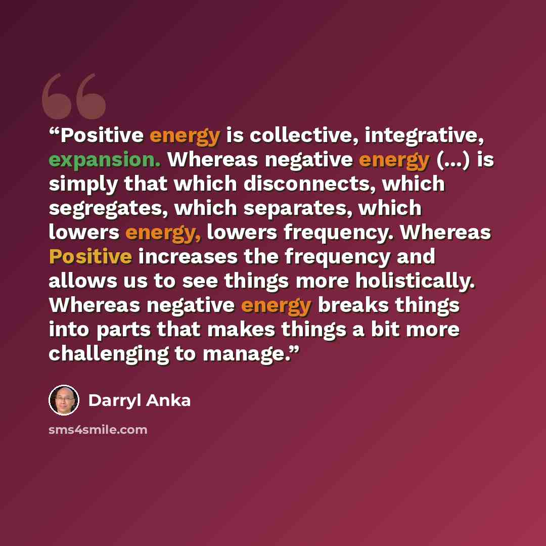 “Positive energy is collective, integrative, expansion. Whereas negative energy (...) is simply that which disconnects, which segregates, which separates, which lowers energy, lowers frequency. Whereas Positive increases the frequency and allows us to see things more holistically. Whereas negative…” quote by Darryl Anka