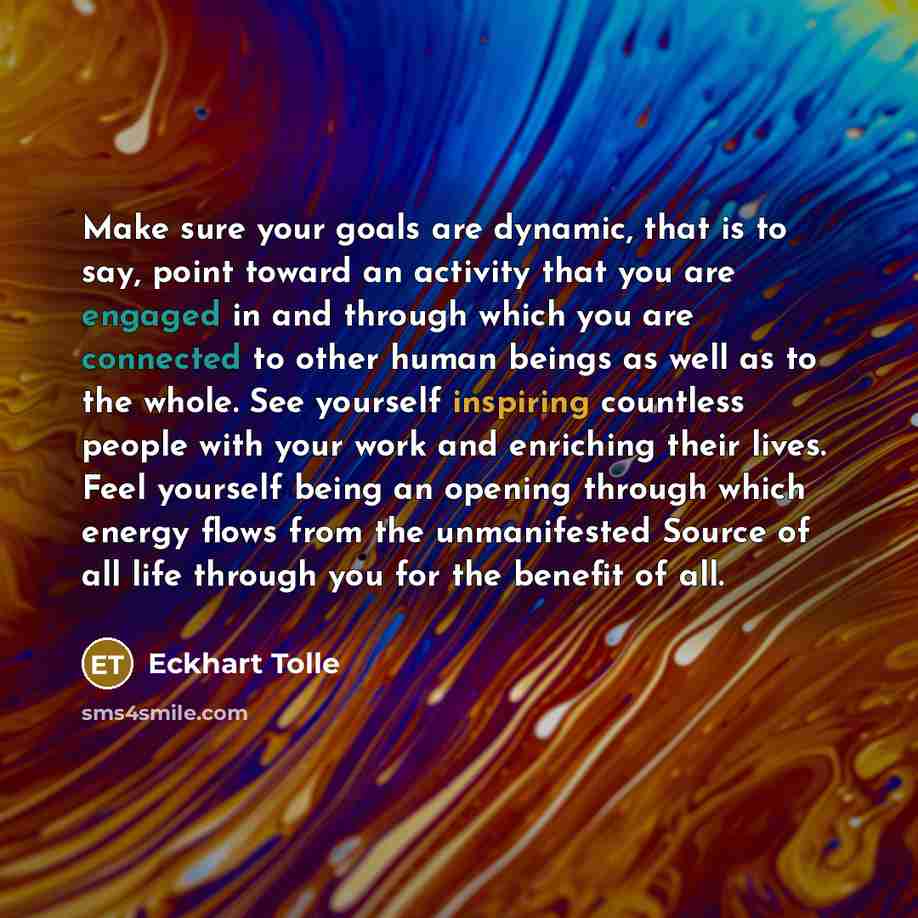“Make sure your goals are dynamic, that is to say, point toward an activity that you are engaged in and through which you are connected to other human beings as well as to the whole. See yourself inspiring countless people with your work and enriching their lives. Feel yourself being an opening…” quote by Eckhart Tolle
