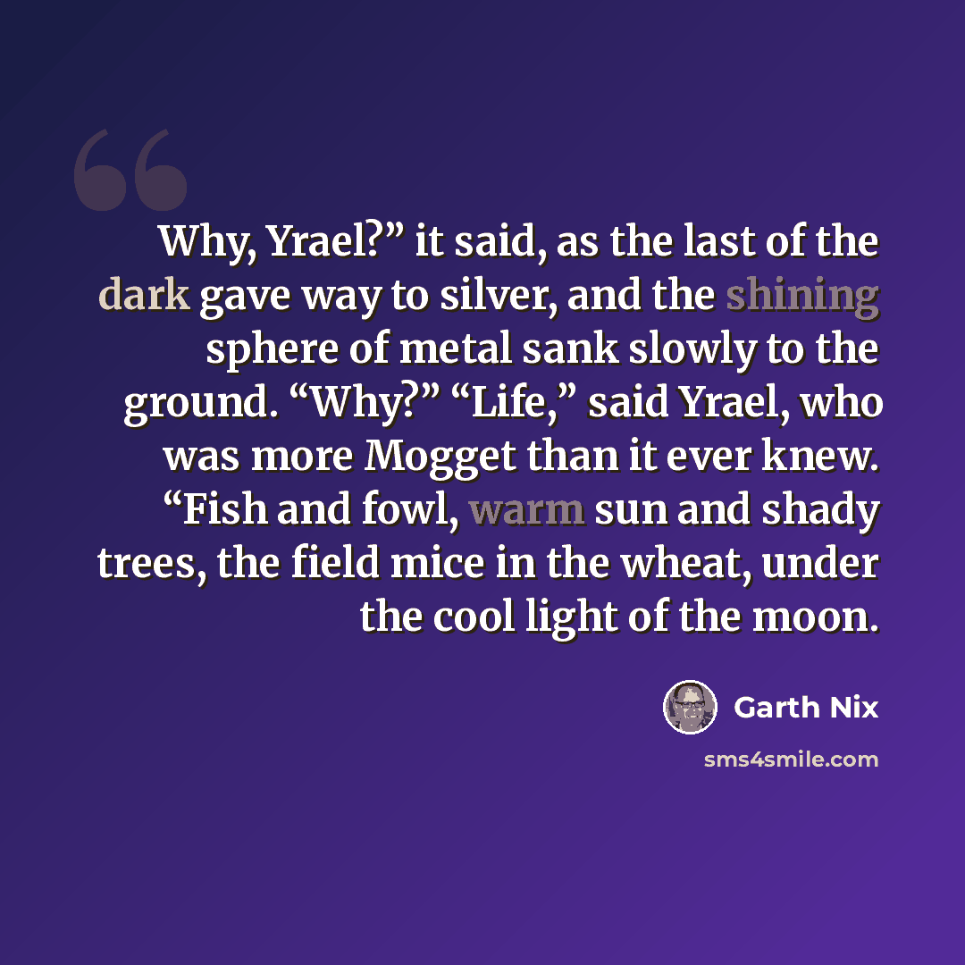 “Why, Yrael?” it said, as the last of the dark gave way to silver, and the shining sphere of metal sank slowly to the ground. “Why?” “Life,” said Yrael, who was more Mogget than it ever knew. “Fish and fowl, warm sun and shady trees, the field mice in the wheat, under the cool light of the moon.” quote by Garth Nix