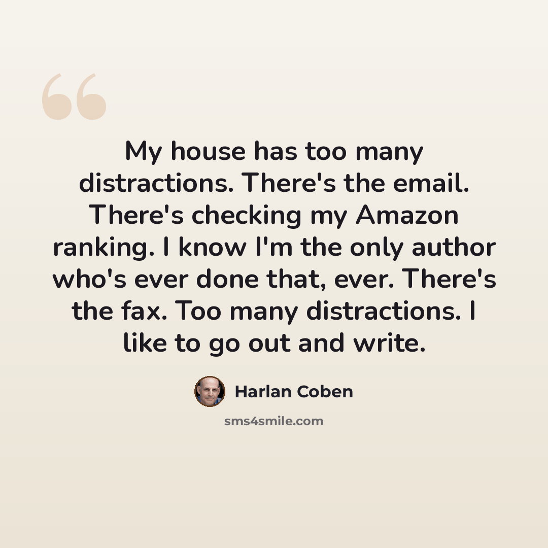 “My house has too many distractions. There's the email. There's checking my Amazon ranking. I know I'm the only author who's ever done that, ever. There's the fax. Too many distractions. I like to go out and write.” quote by Harlan Coben