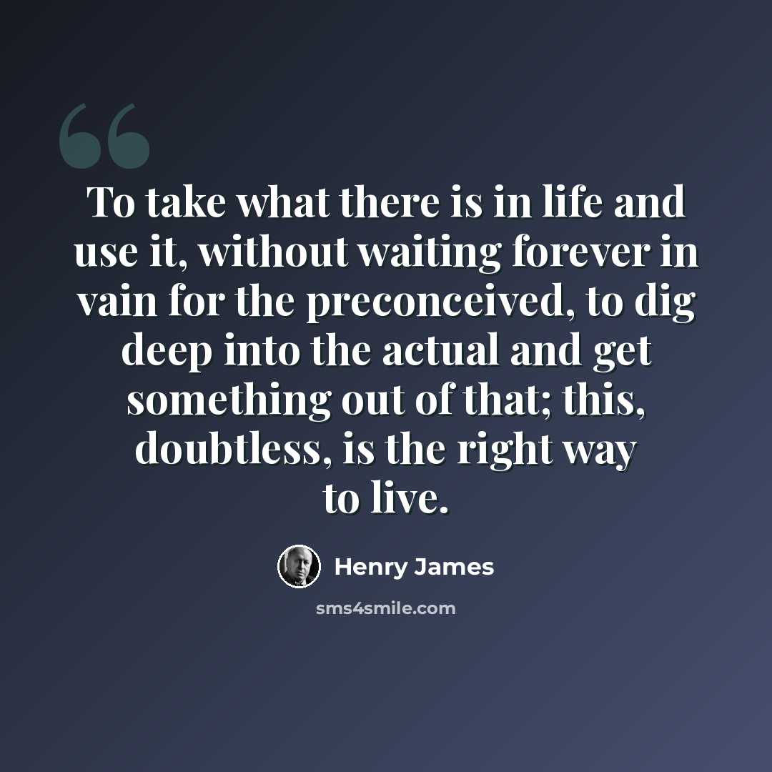 “To take what there is in life and use it, without waiting forever in vain for the preconceived, to dig deep into the actual and get something out of that; this, doubtless, is the right way to live.” quote by Henry James