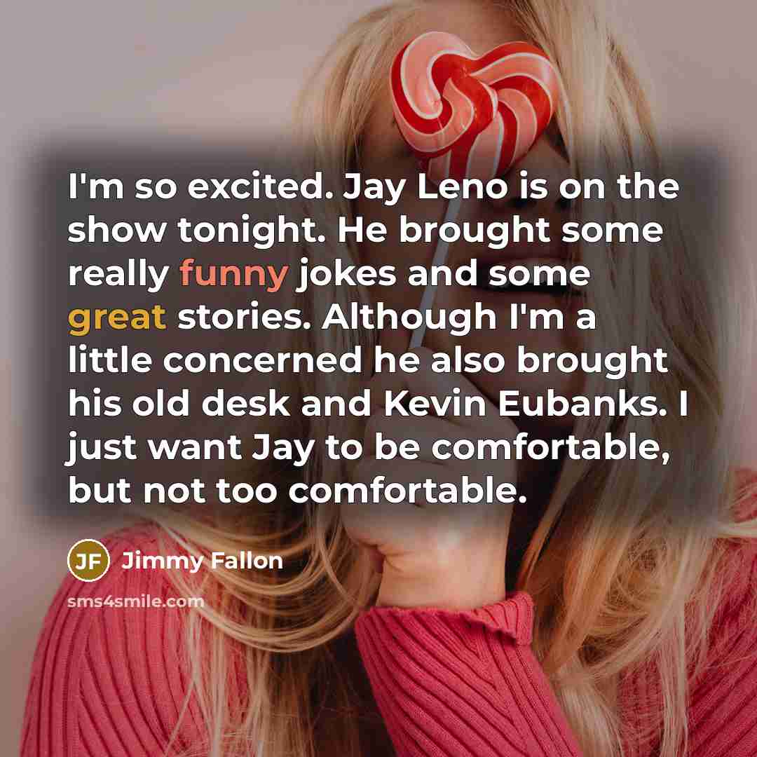 “I'm so excited. Jay Leno is on the show tonight. He brought some really funny jokes and some great stories. Although I'm a little concerned he also brought his old desk and Kevin Eubanks. I just want Jay to be comfortable, but not too comfortable.” quote by Jimmy Fallon
