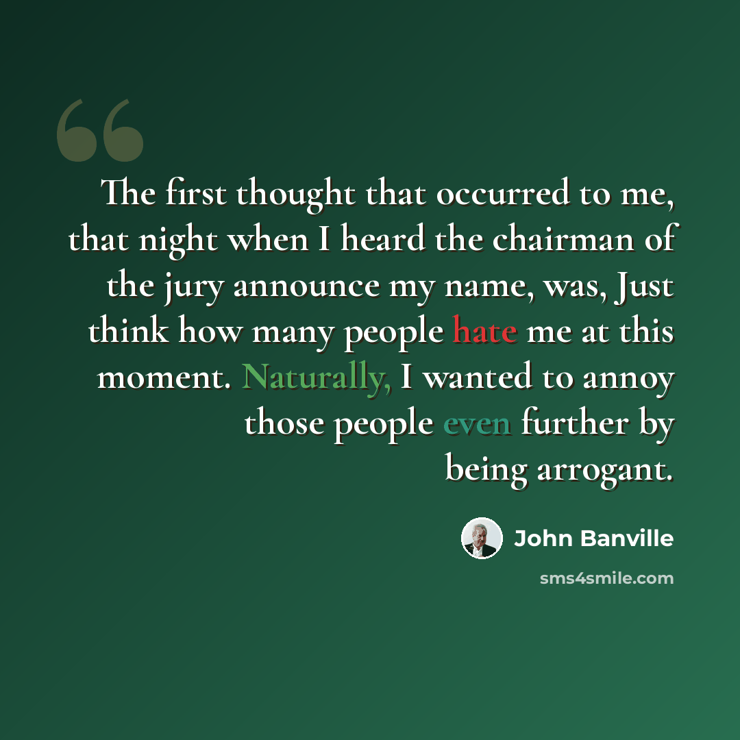 “The first thought that occurred to me, that night when I heard the chairman of the jury announce my name, was, Just think how many people hate me at this moment. Naturally, I wanted to annoy those people even further by being arrogant.” quote by John Banville