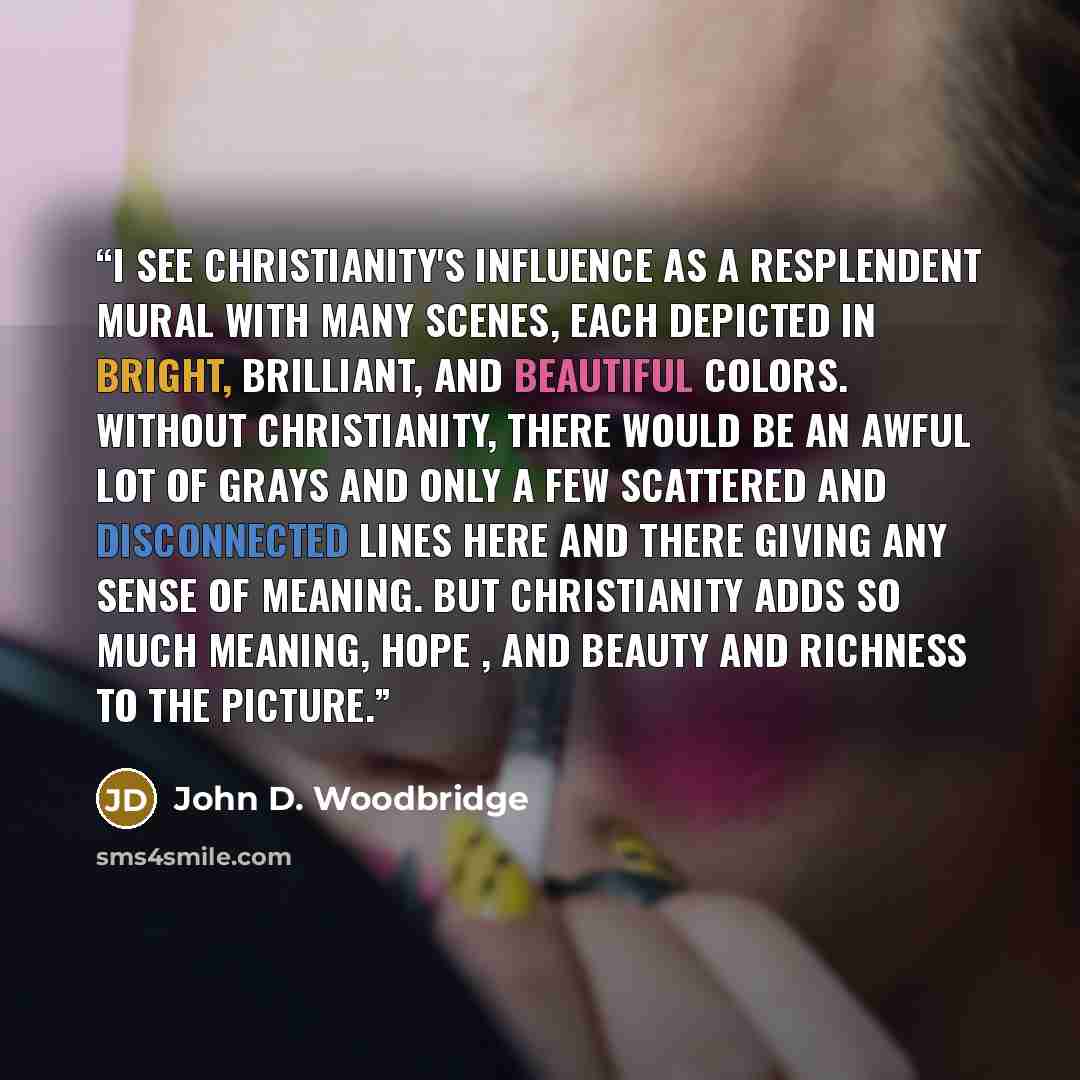 “I see Christianity's influence as a resplendent mural with many scenes, each depicted in bright, brilliant, and beautiful colors. Without Christianity, there would be an awful lot of grays and only a few scattered and disconnected lines here and there giving any sense of meaning. But Christianity…” quote by John D. Woodbridge