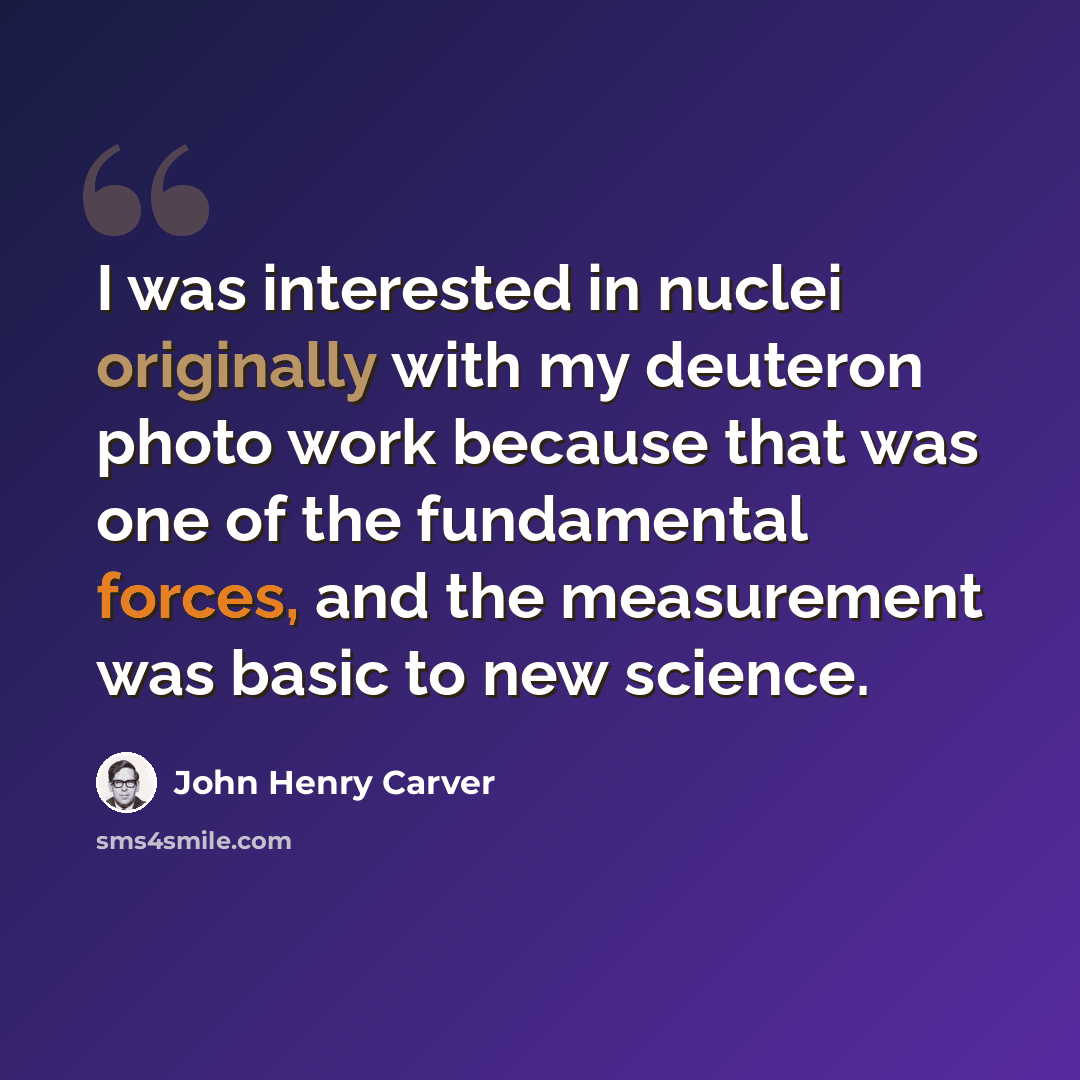 “I was interested in nuclei originally with my deuteron photo work because that was one of the fundamental forces, and the measurement was basic to new science.” quote by John Henry Carver
