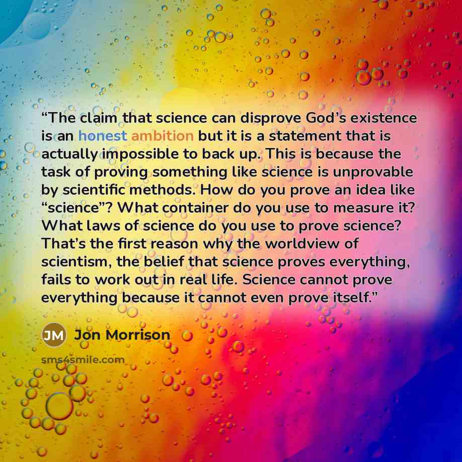 “The claim that science can disprove God’s existence is an honest ambition but it is a statement that is actually impossible to back up. This is because the task of proving something like science is unprovable by scientific methods. How do you prove an idea like “science”? What container do you use…” quote by Jon Morrison
