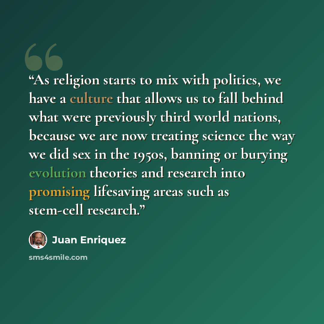 “As religion starts to mix with politics, we have a culture that allows us to fall behind what were previously third world nations, because we are now treating science the way we did sex in the 1950s, banning or burying evolution theories and research into promising lifesaving areas such as…” quote by Juan Enriquez