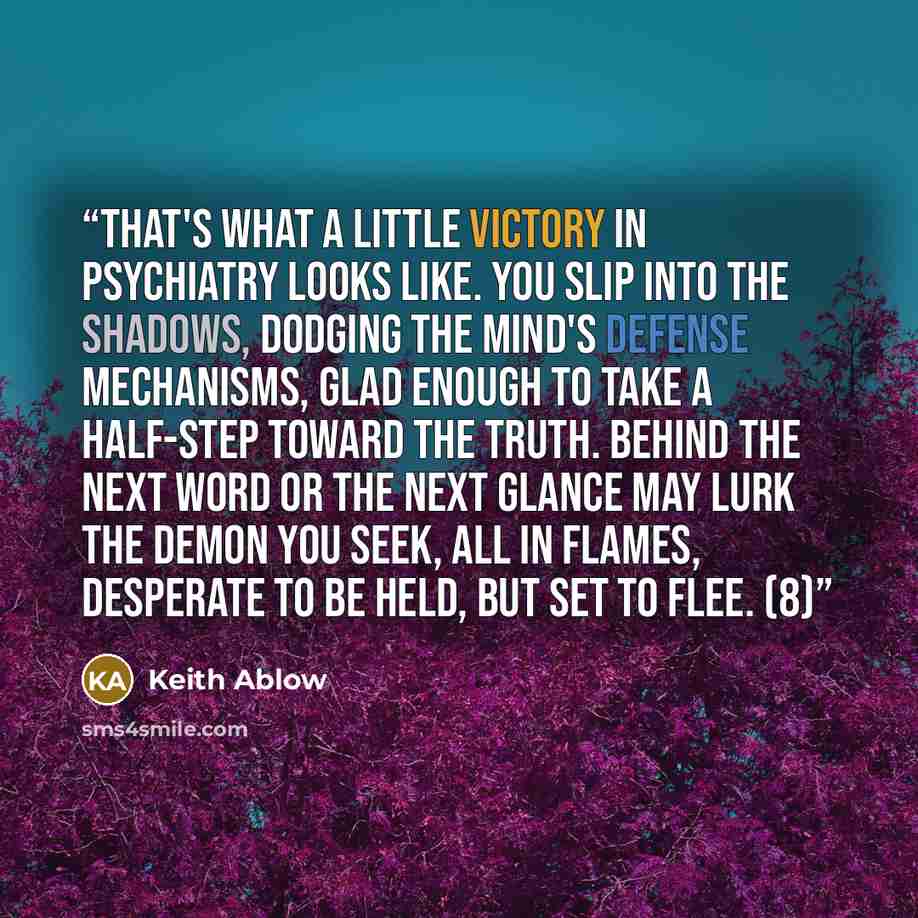 “That's what a little victory in psychiatry looks like. You slip into the shadows, dodging the mind's defense mechanisms, glad enough to take a half-step toward the truth. Behind the next word or the next glance may lurk the demon you seek, all in flames, desperate to be held, but set to flee. (8)” quote by Keith Ablow