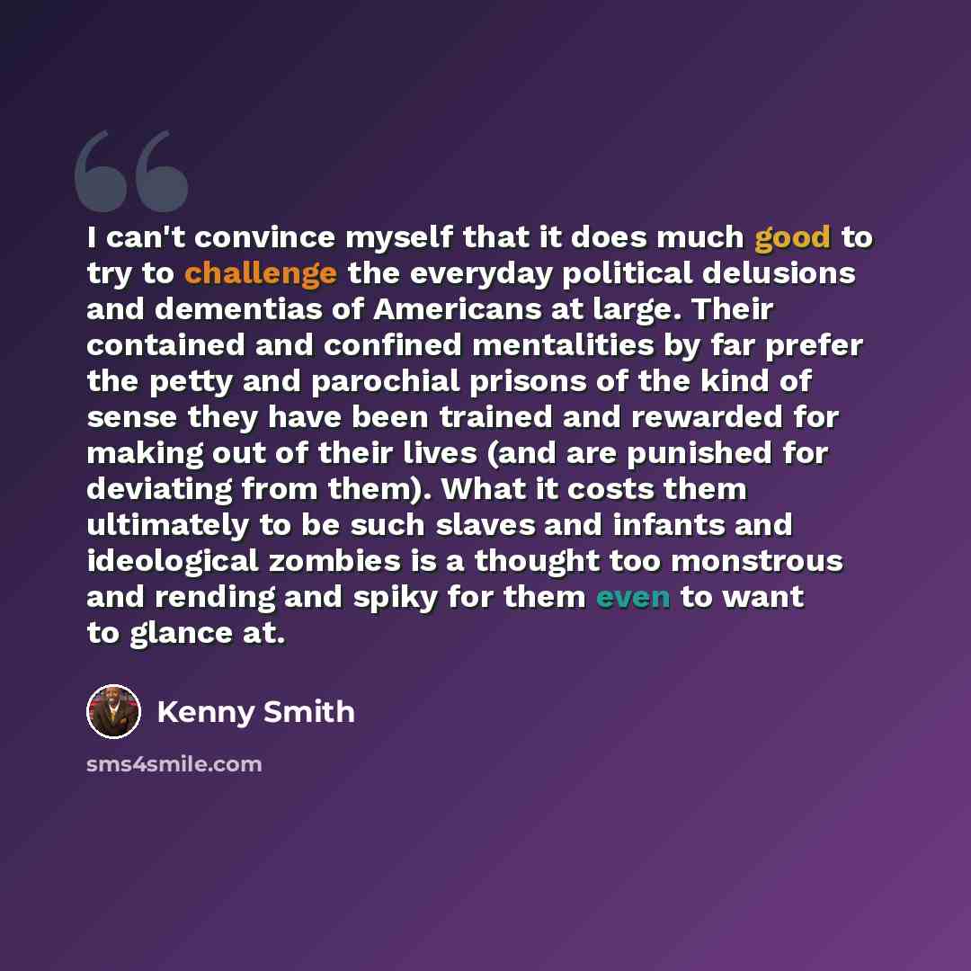 “I can't convince myself that it does much good to try to challenge the everyday political delusions and dementias of Americans at large. Their contained and confined mentalities by far prefer the petty and parochial prisons of the kind of sense they have been trained and rewarded for making out of…” quote by Kenny Smith