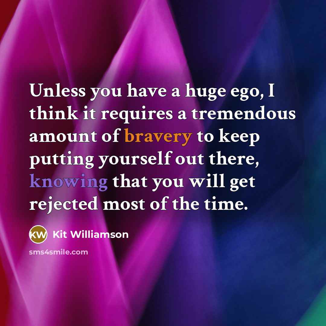 “Unless you have a huge ego, I think it requires a tremendous amount of bravery to keep putting yourself out there, knowing that you will get rejected most of the time.” quote by Kit Williamson