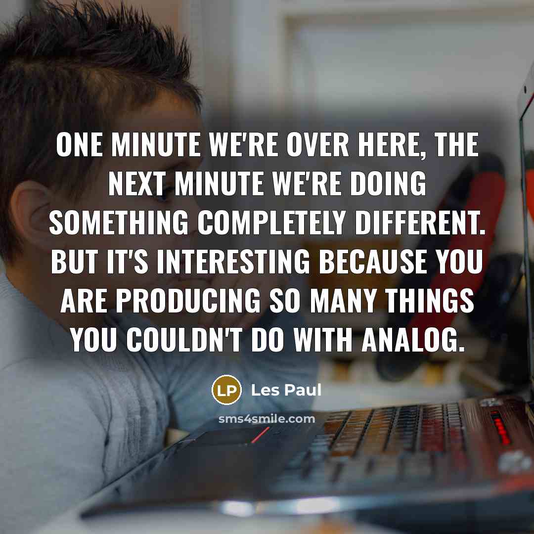 “One minute we're over here, the next minute we're doing something completely different. But it's interesting because you are producing so many things you couldn't do with analog.” quote by Les Paul