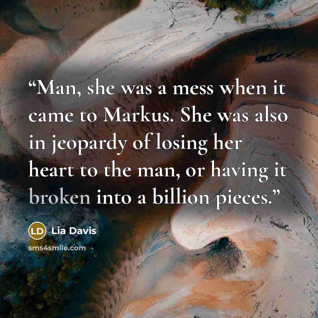 “Man, she was a mess when it came to Markus. She was also in jeopardy of losing her heart to the man, or having it broken into a billion pieces.” quote by Lia Davis