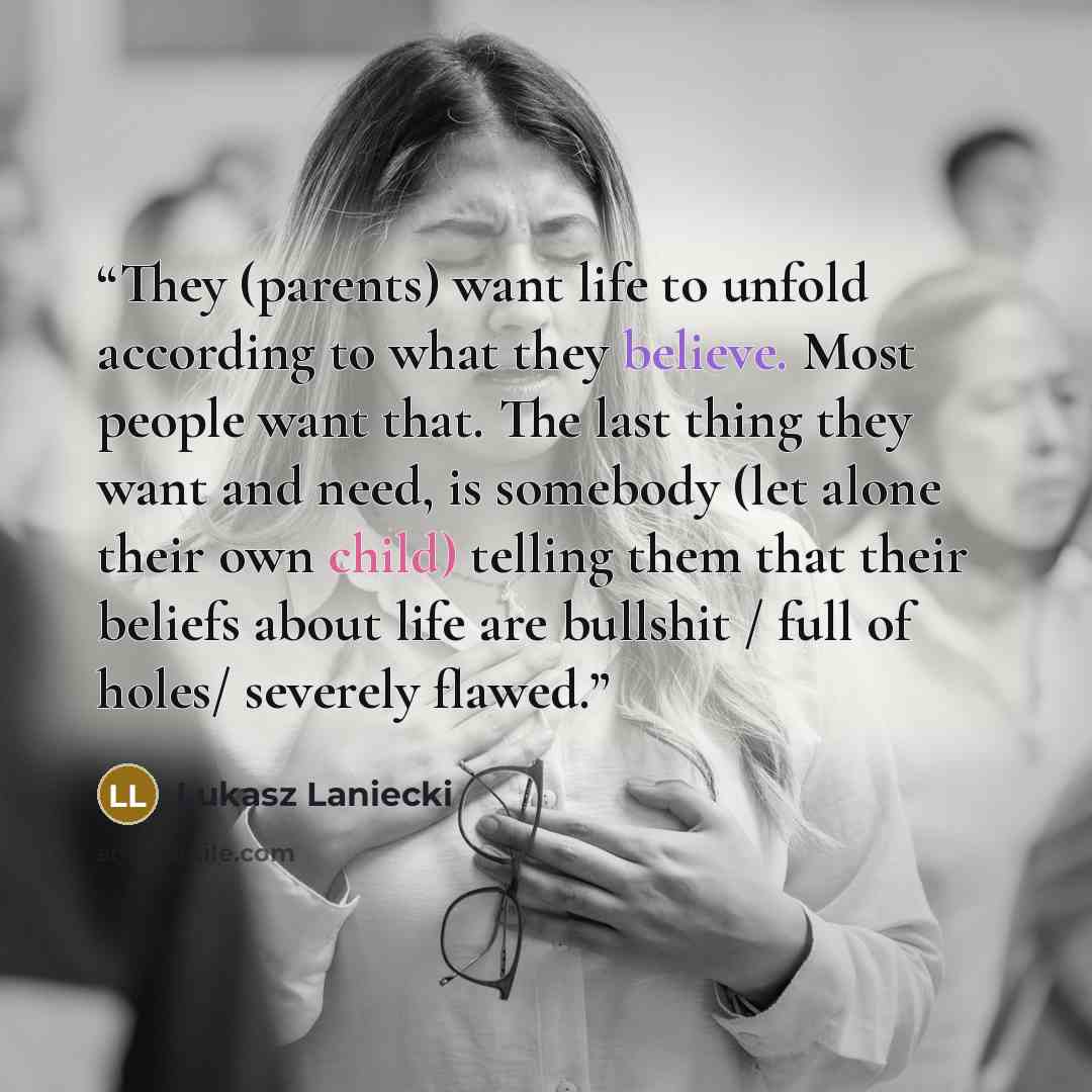 “They (parents) want life to unfold according to what they believe. Most people want that. The last thing they want and need, is somebody (let alone their own child) telling them that their beliefs about life are bullshit / full of holes/ severely flawed.” quote by Lukasz Laniecki