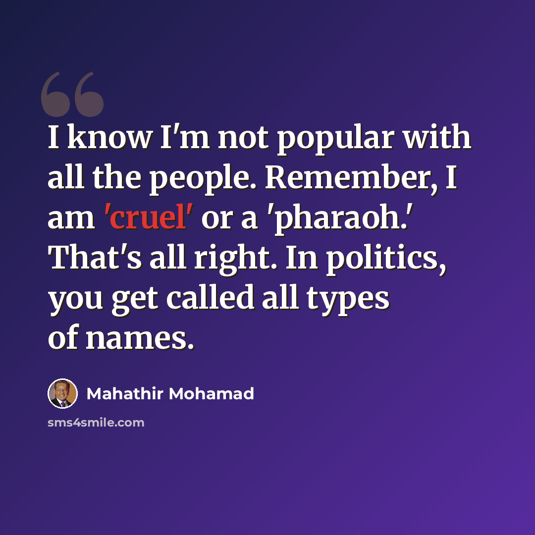 “I know I'm not popular with all the people. Remember, I am 'cruel' or a 'pharaoh.' That's all right. In politics, you get called all types of names.” quote by Mahathir Mohamad