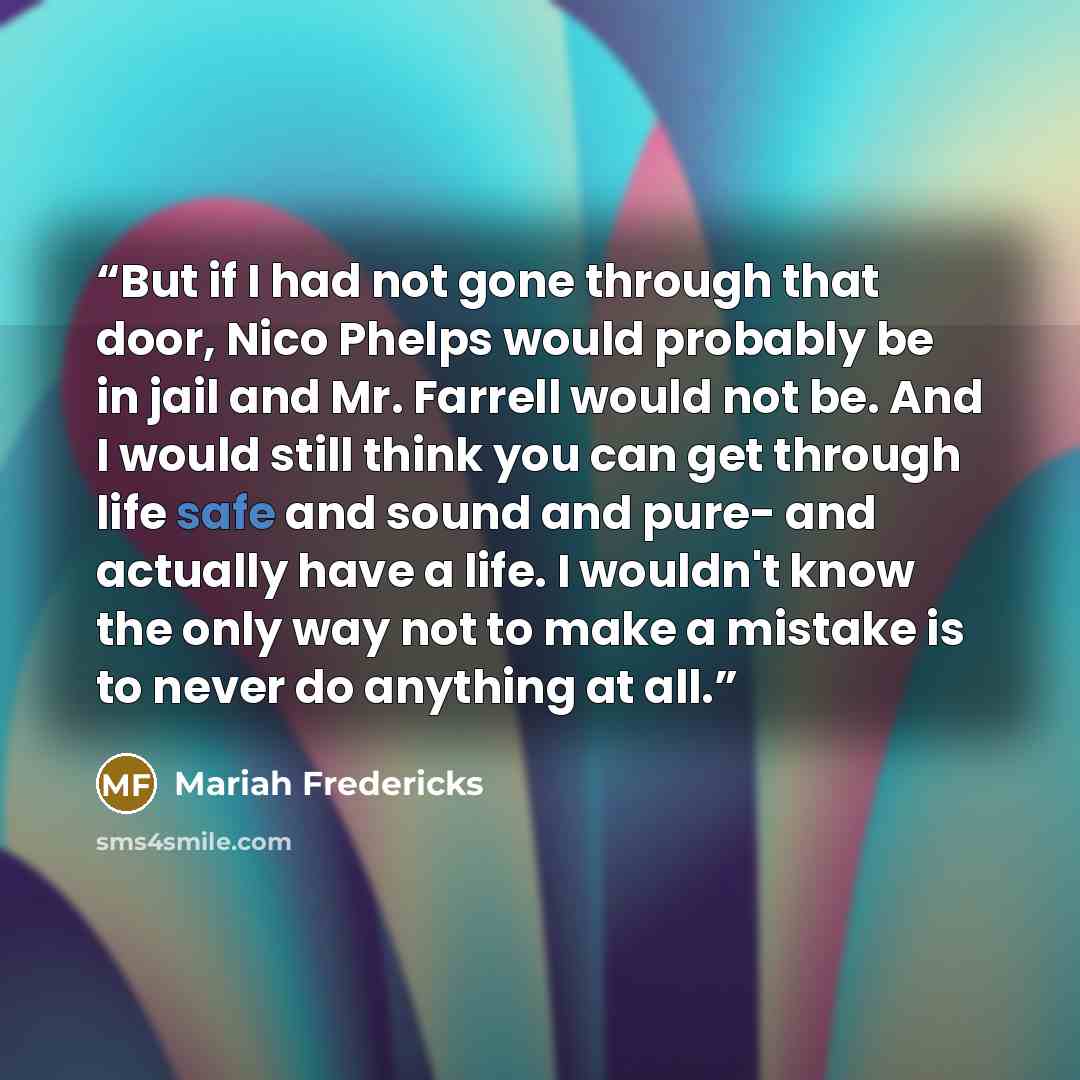 “But if I had not gone through that door, Nico Phelps would probably be in jail and Mr. Farrell would not be. And I would still think you can get through life safe and sound and pure- and actually have a life. I wouldn't know the only way not to make a mistake is to never do anything at all.” quote by Mariah Fredericks