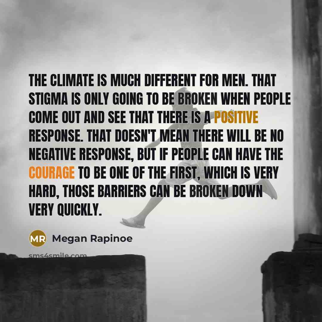 “The climate is much different for men. That stigma is only going to be broken when people come out and see that there is a positive response. That doesn't mean there will be no negative response, but if people can have the courage to be one of the first, which is very hard, those barriers can be…” quote by Megan Rapinoe