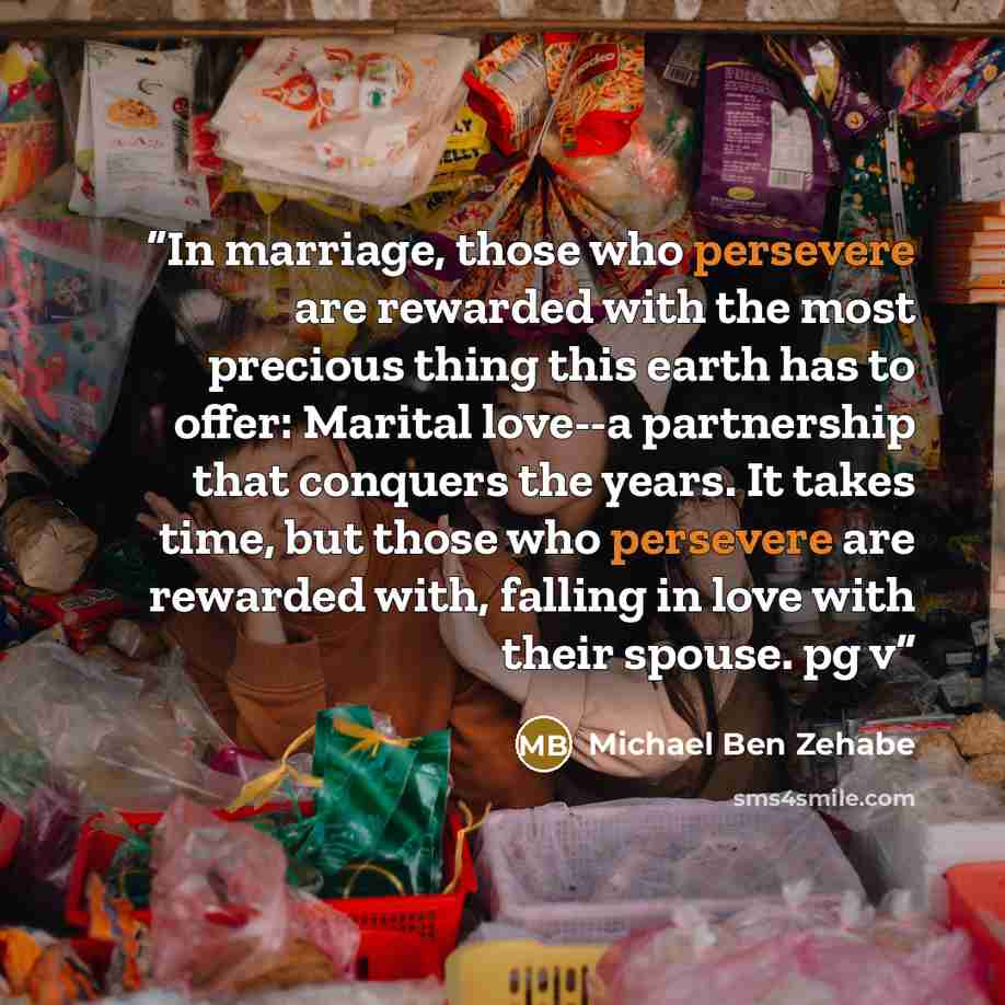 “In marriage, those who persevere are rewarded with the most precious thing this earth has to offer: Marital love--a partnership that conquers the years. It takes time, but those who persevere are rewarded with, falling in love with their spouse. pg v” quote by Michael Ben Zehabe